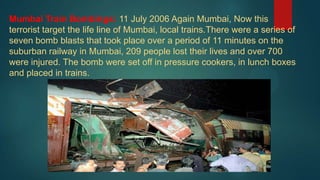 Mumbai Train Bombings: 11 July 2006 Again Mumbai, Now this
terrorist target the life line of Mumbai, local trains.There were a series of
seven bomb blasts that took place over a period of 11 minutes on the
suburban railway in Mumbai, 209 people lost their lives and over 700
were injured. The bomb were set off in pressure cookers, in lunch boxes
and placed in trains.
 