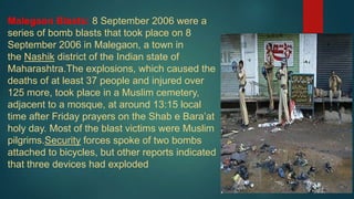 Malegaon Blasts: 8 September 2006 were a
series of bomb blasts that took place on 8
September 2006 in Malegaon, a town in
the Nashik district of the Indian state of
Maharashtra.The explosions, which caused the
deaths of at least 37 people and injured over
125 more, took place in a Muslim cemetery,
adjacent to a mosque, at around 13:15 local
time after Friday prayers on the Shab e Bara’at
holy day. Most of the blast victims were Muslim
pilgrims.Security forces spoke of two bombs
attached to bicycles, but other reports indicated
that three devices had exploded
 