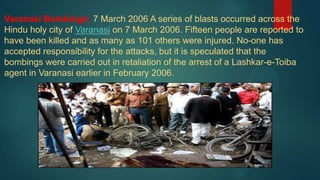 Varanasi Bombings: 7 March 2006 A series of blasts occurred across the
Hindu holy city of Varanasi on 7 March 2006. Fifteen people are reported to
have been killed and as many as 101 others were injured. No-one has
accepted responsibility for the attacks, but it is speculated that the
bombings were carried out in retaliation of the arrest of a Lashkar-e-Toiba
agent in Varanasi earlier in February 2006.
 