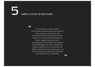 5   Løfter er til for at blive holdt




           “        Et serviceløfte er virksomhedens
               beskrivelse af, hvad kunderne kan forvente
                   i alle touchpoints. Ud over at være
                argumentet rettet mod kunderne kan det
                fungere som virksomhedens ledestjerne.
                     Det er i sagens natur centralt, at
               virksomheden vil holde løftet, men også at
                den tilrettelægger processer, som gør det
                muligt at holde det. Så virksomheden kan
               skabe en oplevelse, som kunden husker, og
               som får kunden til at købe mere, købe igen
                    og fortælle andre om oplevelsen.
                                                            ”
 