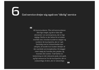 6   God service drejer sig også om ”dårlig” service




          “ Alt kommunikerer. Men alt kommunikerer
                   ikke lige meget, og det er ikke alle
               elementer i en serviceproces, der er lige
               vigtige. Derfor er der behov for at skabe
             overblik over, hvordan kunderne vægter og
                 vurderer de touchpoints, der er i spil.
                 Samtidig med at virksomheden kan
              udnytte, at kunder kun husker detaljer af
              den samlede serviceoplevelse. De lægger
                mest vægt på, hvordan den peaker, og
                  hvordan den slutter. Træf derfor en
             beslutning om det relevante peak, slut godt,
             og flyt ressourcer fra de touchpoints, der er
               uvæsentlige, til dem, der er væsentlige.
                                                             ”
 