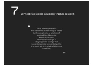 7   Servicebevis skaber synlighed, tryghed og værdi




          “            Ved at arbejde systematisk
              med servicebeviser er det muligt at påvirke
                  kundernes oplevelse og opfattelse af
                       serviceydelser. Ikke mindst
                          kvalitetsopfattelsen.
                       Servicebevis kan bruges til
                     at synliggøre det usynlige, til at
               håndgribeliggøre det uhåndgribelige, til at
              få en højere pris og til at bekræfte kunderne
                               i deres valg.


                                                              ”
 