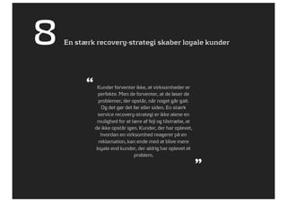 8   En stærk recovery-strategi skaber loyale kunder




          “     Kunder forventer ikke, at virksomheder er
                perfekte. Men de forventer, at de løser de
                problemer, der opstår, når noget går galt.
                 Og det gør det før eller siden. En stærk
                service recovery-strategi er ikke alene en
                mulighed for at lære af fejl og tilstræbe, at
              de ikke opstår igen. Kunder, der har oplevet,
                 hvordan en virksomhed reagerer på en
                reklamation, kan ende med at blive mere
               loyale end kunder, der aldrig har oplevet et
                                 problem.

                                                                ”
 