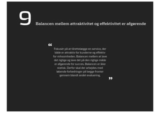 9   Balancen mellem attraktivitet og effektivitet er afgørende




          “ Fokusér på at tilrettelægge en service, der
              både er attraktiv for kunderne og effektiv
             for virksomheden. Balancen mellem at lave
              det rigtige og lave det på den rigtige måde
              er afgørende for succes. Balancen er ikke
                 statisk. Derfor skal der arbejdes med
                løbende forbedringer på begge fronter
                   gennem blandt andet evaluering.
                                                            ”
 