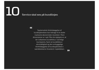 10   Service skal ses på bundlinjen




           “          Systematisk tilrettelæggelse af
                kundeoplevelsen kan bidrage til at skabe
                 markante økonomiske resultater. Flere
               dimensioner er i spil. Men de vigtigste er, at
                  der indtænkes kundefokus i samtlige
                    touchpoints. Samt at kundefokus i
                   almindelighed og den omhyggelige
                  tilrettelæggelse af kundeoplevelsen i
                 særdeleshed er forankret i topledelsen.
                                                                ”
 