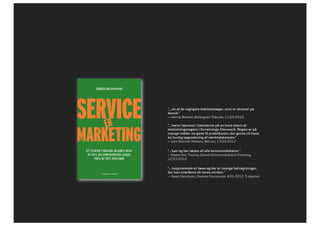 sørEn bEchmann
SERVICE ERMARKETING




               SERVICE             ER
                                                      ”… en af de vigtigste ledelsesbøger, som er skrevet på
                                                      dansk.”
                                                      — Henrik Ørholst, Berlingske Tidende, 11.03.2012.




               MARKETING
                                                      ”… hører hjemme i hænderne på en bred skare af
                                                      beslutningstagere i forretnings-Danmark. Bogen er på
                                                      mange måder en gave til praktikeren, der gerne vil have
                                                      en hurtig opgradering af værktøjskassen.”
                                                      — Lars Ramme Nielsen, Børsen, 13.03.2012

                      Et stærkt brand skabEs ikkE     ”… kan og bør læses af alle kommunikatører.”
                       af dEt, En virksomhEd sigEr,   — Nadia Riis Thorius, Dansk Kommunikations Forening,
                           mEn af dEt, dEn gør        12.03.2012

                                                      ”… inspirerende at læse og der er mange betragtninger,
                               GYLDENDAL BUSINESS
                                                      der kan overføres til vores verden.”
                                                      — Aase Henriksen, Danske Kommuner #24 2012. 5 stjerner
 