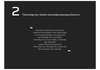 2   Teknologi kan skabe uhensigtsmæssig distance




          “      Teknologi er genvejen til nye og mere
              effektive serviceydelser. Men udfordringen
                er at bruge teknologien til at supportere
                    menneskelige servicerelationer.
              Samtidig med at man undgår, at teknologi
                             øger afstanden
                     mellem virksomhed, og kunde.
              Med andre ord: Teknologi når vi ønsker det.
                     Og mennesker, når vi ikke gør.
                                                            ”
 
