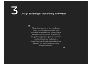3   Design Thinking er vejen til ny innovation




          “      Mere af det samme er ikke nok. Der er
                  behov for nye måder at arbejde med
              innovation på. Blandt andet fordi kunderne
                ikke ved, hvad de vil have, før de får det.
              Design thinking drejer sig om at kombinere
                    analytisk tænkning med intuitiv,
              eksperimenterende og empatisk tænkning.
                  Tilsat en stor portion observation og
                           bruger-involvering.
                                                              ”
 