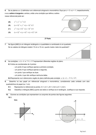 6 Se os planos α e β definidos num referencial ortogonal e monométrico Oxyz por z = 3 e z = -1, respectivamente,
e se a esfera é tangente a ambos, então uma condição que define a esfera
nesse referencial pode ser:
(A) 2222
≤++ zyx
(B) 2)1()1( 222
≤−+++ zyx
(C) 4)1()1( 222
≤−+++ zyx
(D) 4)1()1()1( 222
≤+++++ zyx
2ª Parte
7. Na figura [ABC] é um triângulo rectângulo e o quadrilátero a sombreado é um quadrado.
Se os catetos do triângulo medem 15 cm e 10 cm, quanto mede o lado do quadrado?
8. As condições 1−≥x e 52 ≤≤ y representam diferentes regiões do plano.
8.1 Indica as coordenadas de 4 pontos:
- um ponto G que verifique apenas a primeira condição,
- um ponto H que verifique apenas a segunda,
- um ponto I que verifique as duas
- um ponto J que não verifique nenhuma delas.
8.2 Representa num referencial a região do plano definida pela condição 1−≥x ∧ 52 ≤≤ y .
9. Desenha no seu papel um referencial ortogonal e monométrico, considerando cada unidade com dois
quadradinhos do papel (ou 1 cm).
9.1. Representa no referencial os pontos A = ( 2,1 ), B = ( 3,6 ) e C = (.3,0 )
9.2. Classifica o triângulo [ABC] quanto aos lados e verifique se é rectângulo. Justifique a sua resposta.
10. Escreve as condições que representam os conjuntos de pontos das figuras seguintes:
10.1.
10.2.
Pg 2 de 3
x
y
 