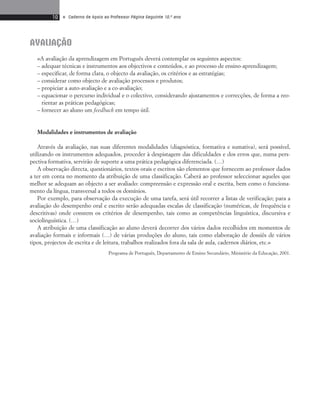 10 • Caderno de Apoio ao Professor Página Seguinte 10.o ano 
AVALIAÇÂO 
«A avaliação da aprendizagem em Português deverá contemplar os seguintes aspectos: 
– adequar técnicas e instrumentos aos objectivos e conteúdos, e ao processo de ensino-aprendizagem; 
– especificar, de forma clara, o objecto da avaliação, os critérios e as estratégias; 
– considerar como objecto de avaliação processos e produtos; 
– propiciar a auto-avaliação e a co-avaliação; 
– equacionar o percurso individual e o colectivo, considerando ajustamentos e correcções, de forma a reo-rientar 
as práticas pedagógicas; 
– fornecer ao aluno um feedback em tempo útil. 
Modalidades e instrumentos de avaliação 
Através da avaliação, nas suas diferentes modalidades (diagnóstica, formativa e sumativa), será possível, 
utilizando os instrumentos adequados, proceder à despistagem das dificuldades e dos erros que, numa pers-pectiva 
formativa, servirão de suporte a uma prática pedagógica diferenciada. (…) 
A observação directa, questionários, textos orais e escritos são elementos que fornecem ao professor dados 
a ter em conta no momento da atribuição de uma classificação. Caberá ao professor seleccionar aqueles que 
melhor se adequam ao objecto a ser avaliado: compreensão e expressão oral e escrita, bem como o funciona-mento 
da língua, transversal a todos os domínios. 
Por exemplo, para observação da execução de uma tarefa, será útil recorrer a listas de verificação; para a 
avaliação do desempenho oral e escrito serão adequadas escalas de classificação (numéricas, de frequência e 
descritivas) onde constem os critérios de desempenho, tais como as competências linguística, discursiva e 
sociolinguística. (…) 
A atribuição de uma classificação ao aluno deverá decorrer dos vários dados recolhidos em momentos de 
avaliação formais e informais (…) de várias produções do aluno, tais como elaboração de dossiês de vários 
tipos, projectos de escrita e de leitura, trabalhos realizados fora da sala de aula, cadernos diários, etc.» 
Programa de Português, Departamento de Ensino Secundário, Ministério da Educação, 2001. 
 
