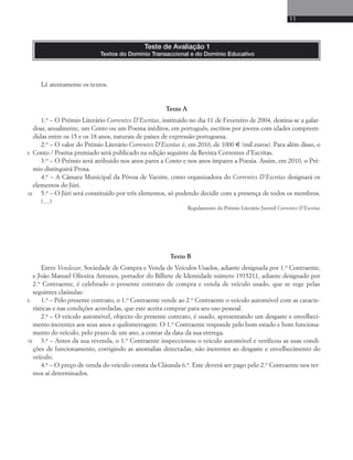 11 
Textos do Domínio Transaccional e do Domínio Educativo 
Lê atentamente os textos. 
Teste de Avaliação 1 
Texto A 
1.o – O Prémio Literário Correntes D’Escritas, instituído no dia 11 de Fevereiro de 2004, destina-se a galar-doar, 
anualmente, um Conto ou um Poema inéditos, em português, escritos por jovens com idades compreen-didas 
entre os 15 e os 18 anos, naturais de países de expressão portuguesa. 
2.o – O valor do Prémio Literário Correntes D’Escritas é, em 2010, de 1000 € (mil euros). Para além disso, o 
Conto / Poema premiado será publicado na edição seguinte da Revista Correntes d’Escritas. 
3.o – O Prémio será atribuído nos anos pares a Conto e nos anos ímpares a Poesia. Assim, em 2010, o Pré-mio 
distinguirá Prosa. 
4.o – A Câmara Municipal da Póvoa de Varzim, como organizadora do Correntes D’Escritas designará os 
elementos do Júri. 
5.o – O Júri será constituído por três elementos, só podendo decidir com a presença de todos os membros. 
(…) 
Regulamento do Prémio Literário Juvenil Correntes D’Escritas 
Texto B 
Entre Vendecar, Sociedade de Compra e Venda de Veículos Usados, adiante designada por 1.o Contraente, 
e João Manuel Oliveira Antunes, portador do Bilhete de Identidade número 1935211, adiante designado por 
2.o Contraente, é celebrado o presente contrato de compra e venda de veículo usado, que se rege pelas 
seguintes claúsulas: 
1.a – Pelo presente contrato, o 1.o Contraente vende ao 2.o Contraente o veículo automóvel com as caracte-rísticas 
e nas condições acordadas, que este aceita comprar para seu uso pessoal. 
2.a – O veículo automóvel, objecto do presente contrato, é usado, apresentando um desgaste e envelheci-mento 
inerentes aos seus anos e quilometragem. O 1.o Contraente responde pelo bom estado e bom funciona-mento 
do veículo, pelo prazo de um ano, a contar da data da sua entrega. 
3.a – Antes da sua revenda, o 1.o Contraente inspeccionou o veículo automóvel e verificou as suas condi-ções 
de funcionamento, corrigindo as anomalias detectadas, não inerentes ao desgaste e envelhecimento do 
veículo. 
4.a – O preço de venda do veículo consta da Cláusula 6.a. Este deverá ser pago pelo 2.o Contraente nos ter-mos 
aí determinados. 
5 
10 
5 
10 
 