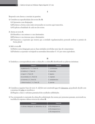 12 • Caderno de Apoio ao Professor Página Seguinte 10.o ano 
I 
Responde com clareza e concisão às questões. 
1. Considera as especificidades dos textos A e B. 
1.1 Apresenta a sua designação. 
1.2 Esclarece a forma como estão estruturados os excertos aqui transcritos. 
1.3 Explicita a finalidade de cada um dos textos. 
2. Atenta no texto A. 
2.1 Identifica o seu emissor e o seu destinatário. 
2.2 Esclarece o seu interesse para o destinatário. 
2.3 Transcreve a expressão que mostra que a entidade regulamentadora pretende atribuir o prémio de 
forma plural. 
3. Relê o texto B. 
3.1 Refere outra designação para as duas entidades envolvidas neste tipo de compromisso. 
3.2 Substitui a expressão «corrigindo as anomalias detectadas» (l. 11) por outra equivalente. 
II 
1. Estabelece a correspondência entre a coluna A e a coluna B, identificando as palavras sinónimas: 
Coluna A Coluna B 
a) galardoar (ls. 1-2, Texto A) 1. combinadas 
b) inéditos (l. 2, Texto A) 2. subordina 
c) rege (l. 3, Texto B) 3. ligados 
d) acordadas (l. 6, Texto B) 4. originais 
e) inerentes (l. 8, Texto B) 5. estabelecidos 
f) determinados (l. 14, Texto B) 6. premiar 
2. Considera a seguinte frase do texto A: «O Júri será constituído por três elementos, só podendo decidir com 
a presença de todos os membros.» 
2.1 Regista a classe e subclasse gramatical dos vocábulos sublinhados. 
3. Faz corresponder à expressão da coluna A a substituição dos nomes por pronomes pessoais, escrevendo na 
tua folha de resposta a alínea correcta da coluna B: 
Coluna A Coluna B 
A câmara designará os elementos do júri a) Ela designará-os 
b) Ela designá-los-á 
c) Ela designará-los 
 
