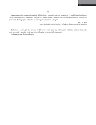 13 
III 
Quem não defende os direitos à vida, à liberdade e à igualdade como intocáveis? O problema é fundamen-tar 
racionalmente essa pretensão. Porque não posso atentar contra a vida de meu semelhante? Porque não 
posso usar da força para submeter as outras pessoas ao meu serviço? 
José Luís Ames 
http://user.hotlink.com.br/fico/2005/11/locke-os-direitos-naturais-do-home-html 
Relembra a Declaração dos Direitos do Homem e num texto expositivo, com oitenta a cento e vinte pala-vras, 
responde à questão ou às questões colocadas no enunciado transcrito. 
Aplica as regras da textualidade. 
 