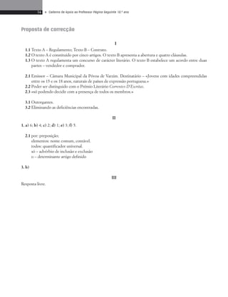 14 • Caderno de Apoio ao Professor Página Seguinte 10.o ano 
Proposta de correcção 
I 
1.1 Texto A – Regulamento; Texto B – Contrato. 
1.2 O texto A é constituído por cinco artigos. O texto B apresenta a abertura e quatro cláusulas. 
1.3 O texto A regulamenta um concurso de carácter literário. O texto B estabelece um acordo entre duas 
partes – vendedor e comprador. 
2.1 Emissor – Câmara Mu ni cipal da Póvoa de Varzim. Destinatário – «Jovens com idades compreendidas 
entre os 15 e os 18 anos, naturais de países de ex pressão portuguesa.» 
2.2 Poder ser distinguido com o Prémio Literário Correntes D’Escritas. 
2.3 «só podendo decidir com a presença de todos os membros.» 
3.1 Outorgantes. 
3.2 Eliminando as deficiências encontradas. 
II 
1. a) 6; b) 4; c) 2; d) 1; e) 3; f) 5. 
2.1 por: preposição; 
ele mentos: nome comum, contável. 
todos: quantificador universal. 
só – advérbio de inclusão e exclusão 
o – determinante artigo definido 
3. b) 
III 
Resposta livre. 
 