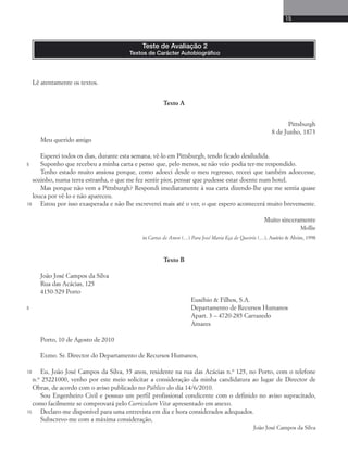 15 
Texto A 
Pittsburgh 
8 de Junho, 1873 
Meu querido amigo 
Esperei todos os dias, durante esta semana, vê-lo em Pittsburgh, tendo ficado desiludida. 
Suponho que recebeu a minha carta e penso que, pelo menos, se não veio podia ter-me respondido. 
Tenho estado muito ansiosa porque, como adoeci desde o meu regresso, receei que também adoecesse, 
sozinho, numa terra estranha, o que me fez sentir pior, pensar que pudesse estar doente num hotel. 
Mas porque não vem a Pittsburgh? Respondi imediatamente à sua carta dizendo-lhe que me sentia quase 
louca por vê-lo e não apareceu. 
Estou por isso exasperada e não lhe escreverei mais até o ver, o que espero acontecerá muito brevemente. 
Muito sinceramente 
Mollie 
in Cartas de Amor (…) Para José Maria Eça de Queirós (…), Assírio & Alvim, 1998 
Texto B 
João José Campos da Silva 
Rua das Acácias, 125 
4150-529 Porto 
Eusébio & Filhos, S.A. 
Departamento de Recursos Humanos 
Apart. 3 – 4720-285 Carrazedo 
Amares 
Porto, 10 de Agosto de 2010 
Exmo. Sr. Director do Departamento de Recursos Humanos, 
Eu, João José Campos da Silva, 35 anos, residente na rua das Acácias n.o 125, no Porto, com o telefone 
n.o 25221000, venho por este meio solicitar a consideração da minha candidatura ao lugar de Director de 
Obras, de acordo com o aviso publicado no Público do dia 14/6/2010. 
Sou Engenheiro Civil e possuo um perfil profissional condicente com o definido no aviso supracitado, 
como facilmente se comprovará pelo Curriculum Vitæ apresentado em anexo. 
Declaro-me disponível para uma entrevista em dia e hora considerados adequados. 
Subscrevo-me com a máxima consideração, 
João José Campos da Silva 
Teste de Avaliação 2 
Textos de Carácter Autobiográfico 
5 
10 
5 
10 
15 
Lê atentamente os textos. 
 
