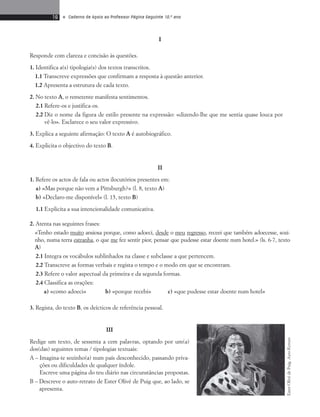 16 • Caderno de Apoio ao Professor Página Seguinte 10.o ano 
I 
Responde com clareza e concisão às questões. 
1. Identifica a(s) tipologia(s) dos textos transcritos. 
1.1 Transcreve expressões que confirmam a resposta à questão anterior. 
1.2 Apresenta a estrutura de cada texto. 
2. No texto A, o remetente manifesta sentimentos. 
2.1 Refere-os e justifica-os. 
2.2 Diz o nome da figura de estilo presente na expressão: «dizendo-lhe que me sentia quase louca por 
vê-lo». Esclarece o seu valor expressivo. 
3. Explica a seguinte afirmação: O texto A é autobiográfico. 
4. Explicita o objectivo do texto B. 
II 
1. Refere os actos de fala ou actos ilocutórios presentes em: 
a) «Mas porque não vem a Pittsburgh?» (l. 8, texto A) 
b) «Declaro-me disponível» (l. 15, texto B) 
1.1 Explicita a sua intencionalidade comunicativa. 
2. Atenta nas seguintes frases: 
«Tenho estado muito ansiosa porque, como adoeci, desde o meu regresso, receei que também adoecesse, sozi-nho, 
numa terra estranha, o que me fez sentir pior, pensar que pudesse estar doente num hotel.» (ls. 6-7, texto 
A) 
2.1 Integra os vocábulos sublinhados na classe e subclasse a que pertencem. 
2.2 Transcreve as formas verbais e regista o tempo e o modo em que se encontram. 
2.3 Refere o valor aspectual da primeira e da segunda formas. 
2.4 Classifica as orações: 
a) «como adoeci» b) «porque recebi» c) «que pudesse estar doente num hotel» 
3. Regista, do texto B, os deícticos de referência pessoal. 
III 
Redige um texto, de sessenta a cem palavras, optando por um(a) 
dos(das) seguintes temas / tipologias textuais: 
A – Imagina-te sozinho(a) num país desconhecido, passando priva-ções 
ou dificuldades de qualquer índole. 
Escreve uma página do teu diário nas circunstâncias propostas. 
B – Descreve o auto-retrato de Ester Olivé de Puig que, ao lado, se 
apresenta. 
Ester Olivé de Puig, Auto-Retrato 
 