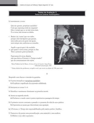 18 • Caderno de Apoio ao Professor Página Seguinte 10.o ano 
Testes de Avaliação 3 
Textos de Carácter Autobiográfico 
Lê atentamente o texto. 
Que me quereis, perpétuas saudades? 
Com que esperança inda me enganais? 
Que o tempo que se vai não torna mais, 
E se torna, não tornam as idades. 
Razão é já, ó anos! que vos vades, 
porque estes tão ligeiros que passais, 
nem todos pera um gosto são iguais, 
nem sempre são conformes as vontades. 
Aquilo a que já quis é tão mudado, 
que quase é outra cousa, porque os dias 
Têm o primeiro gosto já danado. 
Esperanças de novas alegrias 
não mas deixa a Fortuna e o Tempo errado,* 
que do contentamento são espias. 
Maria Vitalina Leal de Matos, A Lírica de Luís de Camões, Seara Nova, 
Editorial Comunicação, 1981 
* Várias edições têm geralmente corrigido errado, que ocorre na edição de 1598, para irado. 
I 
Responde com clareza e concisão às questões. 
1. O poeta interpela as «perpétuas saudades». 
1.1 Explicita o significado da expressão sublinhada. 
2. Interpreta os versos 3 e 4. 
3. Identifica o sentimento dominante na primeira estrofe. 
4. Atenta na segunda estrofe. 
4.1 Esclarece o modo como o poeta experiencia a passagem do tempo. 
5. O primeiro terceto contrasta o passado e o presente da vida do «eu» poético. 
5.1 Apresenta as causas que determinam essa oposição. 
6. A Fortuna e o Tempo são responsabilizados pelo sujeito poético. Justifica. 
7. Transcreve do poema uma personificação, uma anástrofe e uma anáfora. 
7.1 Refere o seu valor expressivo. 
Paul Baudry, Fortuna, com Menino, 1857 
5 
10 
 
