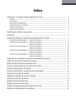 1 
Índice 
Introdução – O projecto Página Seguinte 10.º ano ..................................................... 3 
– Manual.................................................................................................................... 4 
– Aula digital............................................................................................................... 6 
– Bases para Transparências.......................................................................................... 6 
– Caderno de Apoio ao Professor ..................................................................................... 6 
– CD Áudio do Professor ................................................................................................. 6 
– Caderno de Actividades .............................................................................................. 6 
Planificação a médio e longo prazo ............................................................................ 7 
Avaliação .................................................................................................................... 10 
Testes de Avaliação e respectivas propostas de correcção ..................................... 11 
– Sequência de aprendizagem 1: – Teste de Avaliação 1 ...................................................... 11 
– Sequência de aprendizagem 2: – Teste de Avaliação 2 ...................................................... 15 
– Teste de Avaliação 3 ...................................................... 18 
– Sequência de aprendizagem 3: – Teste de Avaliação 4 ...................................................... 21 
– Teste de Avaliação 5 ...................................................... 24 
– Sequência de aprendizagem 4: – Teste de Avaliação 6 ...................................................... 27 
– Teste de Avaliação 7 ...................................................... 30 
– Sequência de aprendizagem 5: – Teste de Avaliação 8 ...................................................... 34 
– Teste de Avaliação 9 ...................................................... 37 
Propostas de correcção de algumas actividades do Manual .................................... 40 
Grelha de correcção de testes sumativos.................................................................. 45 
Grelha de observação da expressão oral ................................................................... 47 
Ficha de visionamento de um documento vídeo........................................................ 48 
Cine-ficha (apreciação de filmes) ............................................................................... 49 
Guião de observação / audição de uma reportagem.................................................. 50 
Guião de actividade de debate ................................................................................... 51 
Modelo de relatório de visita de estudo..................................................................... 52 
Modelo de contrato de leitura..................................................................................... 54 
Modelo de ficha de leitura (I) ...................................................................................... 55 
Modelo de ficha de leitura (II) ..................................................................................... 57 
Modelo de regulamento para a Oficina de Escrita ...................................................... 59 
Proposta de organização de portefólio........................................................................ 62 
 