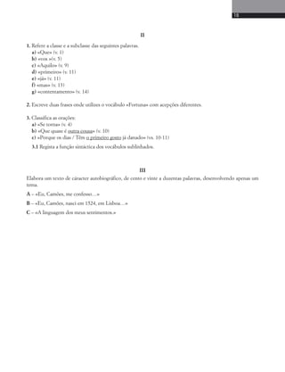 19 
II 
1. Refere a classe e a subclasse das seguintes palavras. 
a) «Que» (v. 1) 
b) «vos »(v. 5) 
c) «Aquilo» (v. 9) 
d) «primeiro» (v. 11) 
e) «já» (v. 11) 
f) «mas» (v. 13) 
g) «contentamento» (v. 14) 
2. Escreve duas frases onde utilizes o vocábulo «Fortuna» com acepções diferentes. 
3. Classifica as orações: 
a) «Se torna» (v. 4) 
b) «Que quase é outra cousa» (v. 10) 
c) «Porque os dias / Têm o primeiro gosto já danado» (vs. 10-11) 
3.1 Regista a função sintáctica dos vocábulos sublinhados. 
III 
Elabora um texto de cáracter autobiográfico, de cento e vinte a duzentas palavras, desenvolvendo apenas um 
tema. 
A – «Eu, Camões, me confesso…» 
B – «Eu, Camões, nasci em 1524, em Lisboa…» 
C – «A linguagem dos meus sentimentos.» 
 