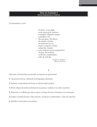 21 
Lê atentamente o texto. 
Teste de Avaliação 4 
Textos Expressivos e Criativos 
Os livros. A sua cálida, 
terna, serena pele. Amorosa 
companhia. Dispostos sempre 
a partilhar o sol 
das suas águas. Tão dóceis, 
tão calados, tão leais, 
tão luminosos na sua 
branca e vegetal e cerrada 
melancolia. Amados 
como nenhuns outros companheiros 
da alma. Tão musicais 
no fluvial e transbordante 
ardor de cada dia. 
Eugénio de Andrade, 
Ofício da Paciência 
I 
5 
10 
Apresenta, de forma bem estruturada, as respostas ao questionário. 
1. Caracteriza os livros, utilizando uma linguagem denotativa. 
2. Esclarece a importância dos livros na vida do sujeito poético. 
3. Refere a figura de estilo predominante no poema e explicita o seu valor expressivo. 
4. Transcreve o vocábulo que mais se repete ao longo do texto e interpreta a sua reiteração. 
5. Explica o sentido da frase: «Tão musicais / no fluvial e transbordante / ardor de cada dia.» 
6. Identifica o tema deste texto poético. 
 