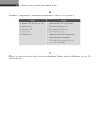 22 • Caderno de Apoio ao Professor Página Seguinte 10.o ano 
II 
Estabelece a correspondência correcta entre os elementos da coluna A e os da coluna B: 
Coluna A Coluna B 
1. Pertence à classe dos quantificadores. 
2. É uma forma verbal não finita. 
3. É co-referente de «Os livros». 
4. É co-referente de «o sol». 
5. Pertence ao campo lexical de iluminação. 
6. Pertence à classe dos pronomes. 
7. Pertence ao campo semântico de «rio». 
8. É uma forma verbal finita. 
III 
a) «Amados como nenhuns» (vs. 9-10) 
b) «nenhuns» (v. 10) 
c) «dispostos» (v. 3) 
d) «fluvial» (v. 12) 
e) «luminosos» (v. 7) 
Elabora um texto expressivo e criativo, de cento e cinquenta a duzentas palavras, subordinado ao título: Um 
livro inesquecível. 
 