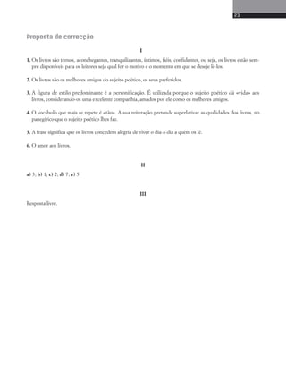 23 
Proposta de correcção 
I 
1. Os livros são ternos, aconchegantes, tranquilizantes, íntimos, fiéis, confidentes, ou seja, os livros estão sem-pre 
disponíveis para os leitores seja qual for o motivo e o momento em que se deseje lê-los. 
2. Os livros são os melhores amigos do sujeito poético, os seus preferidos. 
3. A figura de estilo predominante é a personificação. É utilizada porque o sujeito poético dá «vida» aos 
livros, considerando-os uma excelente companhia, amados por ele como os melhores amigos. 
4. O vocábulo que mais se repete é «tão». A sua reiteração pretende superlativar as qualidades dos livros, no 
panegírico que o sujeito poético lhes faz. 
5. A frase significa que os livros concedem alegria de viver o dia-a-dia a quem os lê. 
6. O amor aos livros. 
II 
a) 3; b) 1; c) 2; d) 7; e) 5 
III 
Resposta livre. 
 