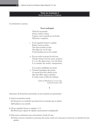 24 • Caderno de Apoio ao Professor Página Seguinte 10.o ano 
Lê atentamente o poema. 
Teste de Avaliação 5 
Textos Expressivos e Criativos 
Navio naufragado 
Vinha de um mundo 
Sonoro, nítido e denso. 
E agora o mar o guarda no seu fundo 
Silencioso e suspenso. 
É um esqueleto branco o capitão, 
Branco como as areias, 
Tem duas conchas na mão 
Tem algas em vez de veias 
E uma medusa em vez de coração. 
Em seu redor as grutas de mil cores 
Tomam formas incertas quase ausentes 
E a cor das águas toma a cor das flores 
E os animais são mudos, transparentes. 
E os corpos espalhados nas areias 
Tremem à passagem das sereias, 
As sereias leves dos cabelos roxos 
Que têm olhos vagos e ausentes 
E verdes como os olhos de videntes. 
Sophia de Mello Breyner, in Dia do Mar, 
Editorial Caminho, 2003 
I 
5 
10 
15 
Apresenta, de forma bem estruturada, as tuas respostas ao questionário. 
1. Atenta na primeira estrofe. 
1.1 Transcreve os vocábulos que descrevem os mundos que se opõem. 
1.2 Explicita o seu sentido. 
2. «É um esqueleto branco o capitão» (v. 5) 
2.1 Mostra que a figura do capitão é poeticamente transfigurada. 
3. Selecciona os elementos que caracterizam o fundo do mar. 
3.1 Neste contexto, interpreta a presença das sereias, tendo em conta que se inscrevem no domínio do ima-ginário. 
 