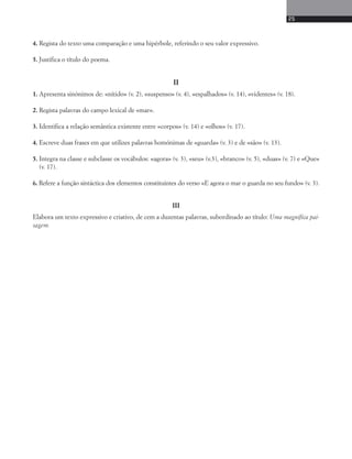 4. Regista do texto uma comparação e uma hipérbole, referindo o seu valor expressivo. 
5. Justifica o título do poema. 
II 
25 
1. Apresenta sinónimos de: «nítido» (v. 2), «suspenso» (v. 4), «espalhados» (v. 14), «videntes» (v. 18). 
2. Regista palavras do campo lexical de «mar». 
3. Identifica a relação semântica existente entre «corpos» (v. 14) e «olhos» (v. 17). 
4. Escreve duas frases em que utilizes palavras homónimas de «guarda» (v. 3) e de «são» (v. 13). 
5. Integra na classe e subclasse os vocábulos: «agora» (v. 3), «seu» (v.3), «branco» (v. 5), «duas» (v. 7) e «Que» 
(v. 17). 
6. Refere a função sintáctica dos elementos constituintes do verso «E agora o mar o guarda no seu fundo» (v. 3). 
III 
Elabora um texto expressivo e criativo, de cem a duzentas palavras, subordinado ao título: Uma magnífica pai-sagem. 
 