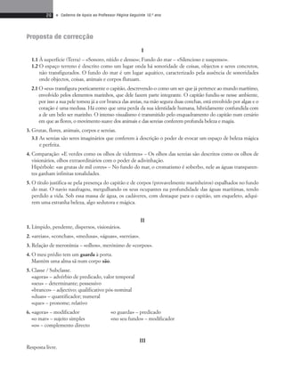 26 • Caderno de Apoio ao Professor Página Seguinte 10.o ano 
Proposta de correcção 
I 
1.1 À superfície (Terra) – «Sonoro, nítido e denso»; Fundo do mar – «Silencioso e suspenso». 
1.2 O espaço terreno é descrito como um lugar onda há sonoridade de coisas, objectos e seres concretos, 
não transfigurados. O fundo do mar é um lugar aquático, caracterizado pela ausência de sonoridades 
onde objectos, coisas, animais e corpos flutuam. 
2.1 O «eu» transfigura poeticamente o capitão, descrevendo-o como um ser que já pertence ao mundo marítimo, 
envolvido pelos elementos marinhos, que dele fazem parte integrante. O capitão fundiu-se nesse ambiente, 
por isso a sua pele tomou já a cor branca das areias, na mão segura duas conchas, está envolvido por algas e o 
coração é uma medusa. Há como que uma perda da sua identidade humana, hibridamente confundida com 
a de um belo ser marinho. O intenso visualismo é transmitido pelo enquadramento do capitão num cenário 
em que as flores, o movimento suave dos animais e das sereias conferem profunda beleza e magia. 
3. Grutas, flores, animais, corpos e sereias. 
3.1 As sereias são seres imaginários que conferem à descrição o poder de evocar um espaço de beleza mágica 
e perfeita. 
4. Comparação: «E verdes como os olhos de videntes» – Os olhos das sereias são descritos como os olhos de 
visionários, olhos extraordinários com o poder de adivinhação. 
Hipérbole: «as grutas de mil cores» – No fundo do mar, o cromatismo é soberbo, nele as águas transparen-tes 
ganham infinitas tonalidades. 
5. O título justifica-se pela presença do capitão e de corpos (provavelmente marinheiros) espalhados no fundo 
do mar. O navio naufragou, mergulhando os seus ocupantes na profundidade das águas marítimas, tendo 
perdido a vida. Sob essa massa de água, os cadáveres, com destaque para o capitão, um esqueleto, adqui-rem 
uma estranha beleza, algo sedutora e mágica. 
II 
1. Límpido, pendente, dispersos, visionários. 
2. «areias», «conchas», «medusa», «águas», «se reias». 
3. Relação de meronímia – «olhos», merónimo de «corpos». 
4. O meu prédio tem um guarda à porta. 
Mantém uma alma sã num corpo são. 
5. Classe / Subclasse. 
«agora» – advérbio de predicado, valor temporal 
«seu» – determinante; possessivo 
«branco» – adjectivo; qualificativo pós-nominal 
«duas» – quantificador; nume ral 
«que» – pronome; relativo 
6. «agora» – modificador «o guarda» – predicado 
«o mar» – sujeito simples «no seu fundo» – modificador 
«o» – complemento directo 
III 
Resposta livre. 
 
