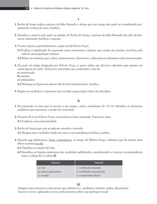28 • Caderno de Apoio ao Professor Página Seguinte 10.o ano 
I 
1. Rocha de Sousa avalia a pintura de Júlio Resende e afirma que este artigo não pode ser considerado pro-priamente 
«crítica de arte». Justifica. 
2. Identifica o motivo pelo qual, na opinião de Rocha de Sousa, a pintura de Júlio Resende tem sido devida-mente 
valorizada. Justifica a resposta. 
3. O autor aprecia, particularmente, a peça mural Ribeira Negra. 
3.1 Explica o significado da expressão «esse monumento catártico que ensaia um enorme travelling pela 
vida de uma população urbana». 
3.2 Refere as temáticas que a obra, artisticamente, desenvolve e selecciona os elementos nela representados. 
4. Na parte do artigo designada por Ribeira Negra, o autor utiliza um discurso valorativo que assenta em 
várias figuras de estilo. Transcreve expressões que evidenciem o uso de: 
a) enumeração 
b) antítese 
c) polissíndeto 
4.1 Distingue as figuras de sintaxe das de nível interpretativo. Justifica. 
5. Regista os vocábulos e expressões que revelam a apreciação crítica do articulista. 
II 
1. Na expressão «a carta que se escreve a um amigo e nela o saudamos» (ls. 13-14), identifica os elementos 
anafóricos que sustentam a coesão do enunciado. 
2. Na parte do texto Ribeira Negra, encontram-se frases nominais. Transcreve duas. 
2.1 Explicita a sua expressividade. 
3. Rocha de Sousa joga com as palavras «mural» e «moral». 
3.1 Designa estes vocábulos tendo em conta a sua semelhança fonética e gráfica. 
4. Quando nos deslocamos, lenta e gravemente, ao longo da Ribeira Negra, sabemos que há muitas mais 
obras expostas na sala. 
4.1 Classifica as orações da frase. 
4.2 Identifica as funções sintácticas dos vocábulos sublinhados, estabelecendo a correcta correspondência 
entre a coluna A e a coluna B: 
Coluna A Coluna B 
1. modificador adverbial 
2. modificador preposicional 
3. complemento directo 
III 
a) «nos» 
b) «lenta e gravemente» 
c) «na sala» 
Imagina uma entrevista a uma pessoa que admires (ex.: professor, cientista, artista, desportista). 
Escreve o texto, aplicando os teus conhecimentos sobre essa tipologia textual. 
 
