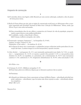 Proposta de correcção 
I 
1.1 O articulista afirma estar ligado a Júlio Re sen de por uma enorme admiração, avaliando a obra do pintor 
de forma pouco isenta. 
2. Rocha de Sousa afirma que não, pois os órgãos de comunicação social pouco se debruçaram sobre a expo-sição 
organizada pela Sociedade Nacional de Belas-Artes (colecção do Millennium). Afirma, ainda, que 
Ribeira Negra é uma «obra mal-amada». 
3.1 Esta extraordinária obra de arte reflecte e perspectiva a(s) forma(s) de vida da população, proporcio-nando 
a quem observa a uma análise purificadora. 
3.2 A realidade, o sonho, a faina fluvial, o Douro. 
3.2.1 Crianças, mulheres carregadas, cães vadios. 
4. Enumeração: «paragens, fragmentos (…) as fotografias» (ls. 39-40); 
Antítese: «o negro, o branco» (l. 34); 
Polissíndeto: «Cães vadios (…) de madeira» (ls. 42-43). 
4.1 As figuras de sintaxe são a enumeração e o polissíndeto porque evidenciam modos particulares de cons-trução 
das frases. A antítese integra-se no nível interpretativo, opondo conceitos. 
5. «Sem dúvida (…) portugueses» (ls. 2-3); «um testemunho patrimonial já sem idade» (ls. 9-10); «o sauda-mos 
(…) pragmatismos» (ls. 14-15); «é exposta a grande obra parietal» (l. 23); «e cuja grandeza deste 
domínio» (ls. 24-25); «os espanhóis, se a possuíssem, não a minimizariam» (ls. 30-31) «esse monumento 
catártico» (l. 30); «admiráveis» (l. 35); «fragmentos deslumbrantes» (ls. 38-39); «obra mal-amada» (l. 45). 
II 
1.1 «Nela» e «o». 
2. «Crianças» (ls. 42-43). «Mulhe res carregadas» (l. 43). 
2.1 Estas frases põem em evidência as figuras que se destacam na pintura (não as acções). 
3.1 Parónimas. 
4.1 «Quando nos deslocamos, lenta e gravemente ao longo da Ribeira Negra» – subordinada adverbial tem-poral; 
«sabemos» – subordinante; «que há muitas mais obras expostas na sala» – subordinada substan-tiva 
completiva. 
4.2 a) 3; b) 1; c) 2. 
III 
Resposta livre. 
29 
 