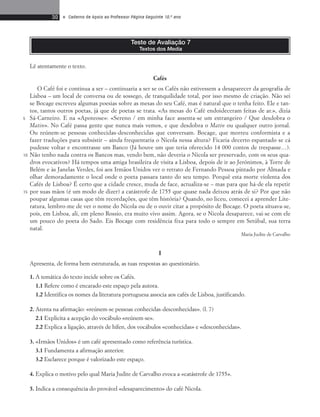 30 • Caderno de Apoio ao Professor Página Seguinte 10.o ano 
Teste de Avaliação 7 
Textos dos Media 
Cafés 
O Café foi e continua a ser – continuaria a ser se os Cafés não estivessem a desaparecer da geografia de 
Lisboa – um local de conversa ou de sossego, de tranquilidade total, por isso mesmo de criação. Não sei 
se Bocage escreveu algumas poesias sobre as mesas do seu Café, mas é natural que o tenha feito. Ele e tan-tos, 
tantos outros poetas, já que de poetas se trata. «As mesas do Café endoideceram feitas de ar.», dizia 
Sá-Carneiro. E na «Apoteose»: «Sereno / em minha face assenta-se um estrangeiro / Que desdobra o 
Matin». No Café passa gente que nunca mais vemos, e que desdobra o Matin ou qualquer outro jornal. 
Ou reúnem-se pessoas conhecidas-desconhecidas que conversam. Bocage, que morreu conformista e a 
fazer traduções para subsistir – ainda frequentaria o Nicola nessa altura? Ficaria decerto espantado se cá 
pudesse voltar e encontrasse um Banco (Já houve um que teria oferecido 14 000 contos de trespasse…). 
Não tenho nada contra os Bancos mas, vendo bem, não deveria o Nicola ser preservado, com os seus qua-dros 
evocativos? Há tempos uma amiga brasileira de visita a Lisboa, depois de ir ao Jerónimos, à Torre de 
Belém e às Janelas Verdes, foi aos Irmãos Unidos ver o retrato de Fernando Pessoa pintado por Almada e 
olhar demoradamente o local onde o poeta passara tanto do seu tempo. Porquê esta morte violenta dos 
Cafés de Lisboa? É certo que a cidade cresce, muda de face, actualiza-se – mas para que há-de ela repetir 
por suas mãos (é um modo de dizer) a catástrofe de 1755 que quase nada deixou atrás de si? Por que não 
poupar algumas casas que têm recordações, que têm história? Quando, no liceu, comecei a aprender Lite-ratura, 
lembro-me de ver o nome do Nicola ou de o ouvir citar a propósito de Bocage. O poeta situava-se, 
pois, em Lisboa, ali, em pleno Rossio, era muito vivo assim. Agora, se o Nicola desaparece, vai-se com ele 
um pouco do poeta do Sado. Eis Bocage com residência fixa para todo o sempre em Setúbal, sua terra 
natal. 
Maria Judite de Carvalho 
I 
Apresenta, de forma bem estruturada, as tuas respostas ao questionário. 
1. A temática do texto incide sobre os Cafés. 
1.1 Refere como é encarado este espaço pela autora. 
1.2 Identifica os nomes da literatura portuguesa associa aos cafés de Lisboa, justificando. 
2. Atenta na afirmação: «reúnem-se pessoas conhecidas-desconhecidas». (l. 7) 
2.1 Explicita a acepção do vocábulo «reúnem-se». 
2.2 Explica a ligação, através de hífen, dos vocábulos «conhecidas» e «desconhecidas». 
3. «Irmãos Unidos» é um café apresentado como referência turística. 
3.1 Fundamenta a afirmação anterior. 
3.2 Esclarece porque é valorizado este espaço. 
4. Explica o motivo pelo qual Maria Judite de Carvalho evoca a «catástrofe de 1755». 
5. Indica a consequência do provável «desaparecimento» do café Nicola. 
5 
10 
15 
Lê atentamente o texto. 
 