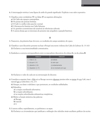 31 
6. A interrogação retórica é uma figura de estilo de grande significado. Explicita o seu valor expressivo. 
7. Classifica como verdadeiras (V) ou falsas (F) as seguintes afirmações: 
a) Os Cafés são espaços cosmopolitas. 
b) Os poetas são pessoas boémias. 
c) O Café é o melhor sítio para ler o jornal. 
d) A literatura fez história nos Cafés lisboetas. 
e) As questões economicistas são sensíveis às referências culturais. 
f) A autora deseja que os interesses do presente não aniquilem o passado histórico. 
II 
1. Transcreve, da primeira frase do texto, os vocábulos do campo semântico de «paz». 
2. Classifica o acto ilocutório presente na frase «Porquê esta morte violenta dos Cafés de Lisboa» (ls. 13-14)? 
2.1 Esclarece a sua intencionalidade comunicativa. 
3. Estabelece a correcta correspondência entre os marcadores discursivos da coluna A e os da coluna B: 
Coluna A Coluna B 
1. «mas» (l. 3) 
2. «já que» (l. 4) 
3. «decerto» (l. 8) 
4. «Quando» (l. 17) 
a) todavia 
b) visto que 
c) evidentemente 
d) no momento em que 
3.1 Esclarece o valor de cada um na estruturação do discurso. 
4. Considera a seguinte frase: «Não sei se Bocage escreveu algumas poesias sobre as mesas do seu Café, mas é 
natural que o tenha feito.» (ls. 2-3) 
4.1 Integra, na classe e subclasse a que pertencem, os vocábulos sublinhados. 
4.2 Identifica: 
a) a oração coordenada adversativa; 
b) a oração subordinante; 
c) as orações subordinadas substantivas completivas. 
4.3 Refere a função sintáctica das palavras: 
a) Bocage 
b) natural 
c) o 
5. A autora utiliza, repetidamente, os parênteses e as aspas. 
5.1 Esclarece as circunstâncias que justificam a utilização dos referidos sinais auxiliares gráficos da escrita. 
 