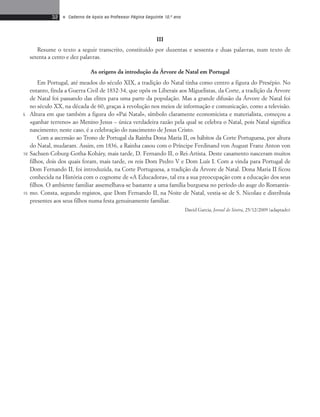 32 • Caderno de Apoio ao Professor Página Seguinte 10.o ano 
III 
Resume o texto a seguir transcrito, constituído por duzentas e sessenta e duas palavras, num texto de 
setenta a cento e dez palavras. 
As origens da introdução da Árvore de Natal em Portugal 
Em Portugal, até meados do século XIX, a tradição do Natal tinha como centro a figura do Presépio. No 
entanto, finda a Guerra Civil de 1832-34, que opôs os Liberais aos Miguelistas, da Corte, a tradição da Árvore 
de Natal foi passando das elites para uma parte da população. Mas a grande difusão da Árvore de Natal foi 
no século XX, na década de 60, graças à revolução nos meios de informação e comunicação, como a televisão. 
Altura em que também a figura do «Pai Natal», símbolo claramente economicista e materialista, começou a 
«ganhar terreno» ao Menino Jesus – única verdadeira razão pela qual se celebra o Natal, pois Natal significa 
nascimento; neste caso, é a celebração do nascimento de Jesus Cristo. 
Com a ascensão ao Trono de Portugal da Rainha Dona Maria II, os hábitos da Corte Portuguesa, por altura 
do Natal, mudaram. Assim, em 1836, a Rainha casou com o Príncipe Ferdinand von August Franz Anton von 
Sachsen-Coburg-Gotha-Koháry, mais tarde, D. Fernando II, o Rei-Artista. Deste casamento nasceram muitos 
filhos, dois dos quais foram, mais tarde, os reis Dom Pedro V e Dom Luís I. Com a vinda para Portugal de 
Dom Fernando II, foi introduzida, na Corte Portuguesa, a tradição da Árvore de Natal. Dona Maria II ficou 
conhecida na História com o cognome de «A Educadora», tal era a sua preocupação com a educação dos seus 
filhos. O ambiente familiar assemelhava-se bastante a uma família burguesa no período do auge do Romantis-mo. 
Consta, segundo registos, que Dom Fernando II, na Noite de Natal, vestia-se de S. Nicolau e distribuía 
presentes aos seus filhos numa festa genuinamente familiar. 
David Garcia, Jornal de Sintra, 25/12/2009 (adaptado) 
5 
10 
15 
 