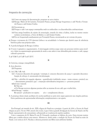 33 
Proposta de correcção 
I 
1.1 Como um espaço de descontracção, propenso ao acto criativo. 
1.2 Bocage, Mário de Sá-Carneiro, Fernando Pessoa, porque Bocage frequentava o café Nicola e Fernan-do 
Pessoa o café Irmãos Unidos. 
2.1 Encontram-se. 
2.2 Porque o café é um espaço cosmopolita onde os conhecidos e os desconhecidos confraternizam. 
3.1 Uma amiga brasileira do sujeito de enunciação, estando de visita a Lisboa, inclui no mesmo roteiro 
turístico os Jerónimos, a Torre de Belém e o café Irmãos Unidos. 
3.2 Por ser frequentado assiduamente por Fernando Pessoa, encontrando-se aí o retrato do poeta. 
4. Porque o terramoto de 1755 destruiu Lisboa e na actualidade é o homem que destrói casas de referência 
histórica pelas suas próprias mãos. 
5. A perda da ligação de Bocage a Lisboa. 
6. O texto é opinativo e argumentativo. A interrogação retórica surge como um processo retórico para envol-ver 
o leitor na argumentação apresentada de modo a este aderir à tese defendida pela cronista: o café, espaço 
cultural a preservar. 
7. a) V; b) F; c) F; d) V; e) F; f) V. 
II 
1. Conversa, sossego, tranquilidade. 
2. Acto directivo. 
2.1 Perguntar. 
3. 1 c); 2 b); 3 d); 4 a). 
3.1 1. Conector discursivo de oposição / restrição; 2. conector discursivo de causa; 3. operador discursivo: 
função de reforço; 4. estruturador da informação. 
4.1 Não – advérbio de negação; algumas – quantificador indefinido; mesas – nome comum, contável; seu 
– determinante possessivo; que – conjunção subordinativa integrante; o – pronome pessoal. 
4.2 a) mas é natural; 
b) Não sei; 
c) Se Bocage escreveu algumas poesias sobre as mesmas do seu café; que o tenha feito. 
4.3 a) Bocage – sujeito; 
b) natural – predicativo no sujeito; c) o – complemento directo. 
5. A presença destes sinais auxiliares de escrita justificam-se pois entre aspas aparecem nas citações poéticas. 
Entre parênteses são apresentadas informações complementares e um aparte. 
III 
Em Portugal, até metade do séc. XIX a figura do Natal era o presépio. A partir de 1834, a Árvore de Natal 
chegou ao povo. Só em 1960, através dos media, é que é feita a grande divulgação da Árvore de Natal e do Pai 
Natal, representativo do consumismo, sobrepondo-se à essência do espírito natalício. 
Com o casamento de D. Maria II com D. Fernando, mudaram os hábitos da corte. Estes tiveram muitos 
filhos que a rainha educou com esmero. Afirmou-se, desde então, a tradição da Árvore de Natal na noite de 
Natal, o rei vestia-se de S. Nicolau e oferecia presentes aos filhos num ambiente familiar. 
 