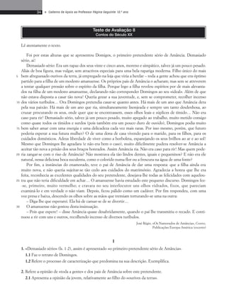 34 • Caderno de Apoio ao Professor Página Seguinte 10.o ano 
Teste de Avaliação 8 
Contos do Século XX 
Foi por estas alturas que se apresentou Domigos, o primeiro pretendente sério de Amância. Demasiado 
sério, ai! 
Demasiado sério: Era um rapaz dos seus vinte e cinco anos, moreno e simpático, talvez já um pouco pesado. 
Aliás de boa figura, mas vulgar, sem atractivos especiais para uma bela rapariga moderna. Filho único do mais 
bem afreguesado ourives da terra, já empregado na loja que viria a herdar – toda a gente achou que era óptimo 
partido para a filha de um modesto amanuense. Os próprios pais de Amância o acharam; mas sem se atreverem 
a tentar qualquer pressão sobre o espírito da filha. Porque logo a filha revelou espíritos por de mais alevanta-dos 
na filha de um modesto amanuense, declarando não corresponder Domingos ao seu «ideal». Além de que 
não estava disposta a casar tão nova! Queria gozar a sua juventude, e, sem se comprometer, recolher incenso 
dos vários turíbulos… Ora Domingos pretendia casar-se quanto antes. Há mais de um ano que Amância dera 
pela sua paixão. Há mais de um ano que ria, simultaneamente lisonjeada e sempre um tanto desdenhosa, ao 
cruzar procurando os seus, onde quer que se encontrassem, esses olhos leais e súplices de tímido… Não era 
caso para rir! Demasiado sério, talvez já um pouco pesado, muito apegado ao trabalho, muito metido consigo 
como quase todos os tímidos e surdos (pois também era um pouco duro de ouvido), Domingos podia muito 
bem saber amar com uma energia e uma delicadeza cada vez mais raras. Por isso mesmo, porém, que futuro 
poderia esperar a sua futura mulher? O de uma dona de casa vivendo para o marido, para os filhos, para os 
cuidados domésticos. Adeus liberdade de viver como a borboleta, espanejando os seus brilhos ao ar e ao sol! 
Mesmo que Domingos lhe agradara (e não era bem o caso), muito dificilmente pudera resolver-se Amância a 
aceitar tão nova a prisão dos seus braços honrados. Assim Amância ria. Não era caso para rir! Mas quem pode-ria 
zangar-se com o riso de Amância? Não mostrava ela tão lindos dentes, iguais e pequeninos? E não era ele 
natural, nessa deliciosa boca suculenta, como o colorido numa flor ou a frescura na água de uma fonte? 
Por fim, a instâncias do enamorado, teve o pai de Amância de dar uma resposta: que a filha ainda era 
muito nova, e não queria sujeitar-se tão cedo aos cuidados do matrimónio. Agradecia a honra que lhe era 
feita, reconhecia as excelentes qualidades do seu pretendente, desejava-lhe todas as felicidades com aquelou-tra 
que não teria dificuldade em achar… O amanuense havia estudado este pequeno discurso. Domingos fez - 
-se, primeiro, muito vermelho; e cravara no seu interlocutor uns olhos vidrados, fixos, que pareciam 
examiná-lo e em verdade o não viam. Depois, ficou pálido como um cadáver. Por fim respondeu, com uma 
voz presa e baixa, descendo os olhos sobre as mãos que tremiam torturando-se uma na outra: 
– Diga-lhe que esperarei. Ela há-de cansar-se de se divertir… 
O amanuense não gostou desta insinuação. 
– Pois que espere! – disse Amância quase desabridamente, quando o pai lhe transmitiu o recado. E conti-nuou 
a rir com uns e outros, recolhendo incenso de diversos turíbulos. 
José Régio, «Os Namorados de Amância», Contos, 
Publicações Europa-América (excerto) 
I 
1. «Demasiado sério» (ls. 1-2), assim é apresentado «o primeiro pretendente sério de Amância». 
1.1 Faz o retrato de Domingos. 
1.2 Refere o processo de caracterização que predomina na sua descrição. Exemplifica. 
2. Refere a opinião de «toda a gente» e dos pais de Amância sobre este pretendente. 
2.1 Apresenta a opinião da jovem, relativamente ao filho do «ourives da terra». 
5 
10 
15 
20 
25 
30 
Lê atentamente o texto. 
 
