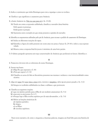 35 
3. Indica o sentimento que tinha Domingos para com a rapariga e como se revelava. 
4. Clarifica o que significava o casamento para Amância. 
5. «Assim Amância ria. Não era caso para rir!» (ls. 19-20). 
5.1 Tendo em conta a expressão sublinhada, classifica o narrador desta história: 
5.1.1 quanto à presença; 
5.1.2 quanto à posição. 
5.2 Apresenta outro exemplo em que esteja presente a opinião do narrador. 
6. Identifica os argumentos utilizados pelo pai de Amância, para recusar o pedido de casamento de Domingos. 
6.1 Indica as diferentes reacções do rapaz. 
6.2 Identifica a figura de estilo presente em «com uma voz presa e baixa» (ls. 29-30) e refere a sua expressi-vidade. 
6.3 Mostra como a resposta final do jovem é sinónimo de uma forte paixão. 
7. O último parágrafo apresenta um traço caracterizador de Amância que perdurará no futuro. Identifica-o. 
II 
1. Transcreve do texto três co-referentes do nome Domingos. 
2. Atenta nas frases: 
a) «Diga-lhe que esperarei.» (l. 30) 
b) «Pois que espere!» (l. 32) 
2.1 Classifica os actos de fala ou ilocutórios presentes nas mesmas e esclarece a sua intencionalidade comu-nicativa. 
3. «Era um rapaz dos seus vinte e cinco anos, moreno e simpático, talvez já um pouco pesado.» (ls. 3-4)) 
3.1 Integra os vocábulos sublinhados na classe e sublasse a que pertencem. 
4. Classifica as seguintes orações: 
a) «que era óptimo partido para a filha de um modesto amanuense» (ls. 5-6) 
b) «mas sem se atreverem» (ls. 6-7) 
c) «Porque logo a filha revelou espíritos por de mais alevantados...» (ls. 7-8) 
4.1 Refere as funções sintácticas de: 
a) «óptimo partido»; 
b) «logo»; 
c) «a filha»; 
d) «revelou espíritos». 
III 
Num texto narrativo, de cento e cinquenta a duzentas palavras, imagina um final feliz para esta história de 
amor. 
 