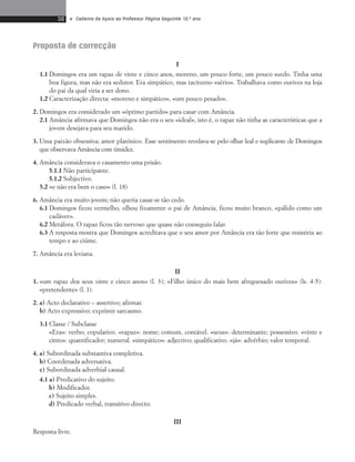 36 • Caderno de Apoio ao Professor Página Seguinte 10.o ano 
Proposta de correcção 
I 
1.1 Domingos era um rapaz de vinte e cinco anos, moreno, um pouco forte, um pouco surdo. Tinha uma 
boa figura, mas não era sedutor. Era simpático, mas taciturno «sério». Traba lhava como ourives na loja 
do pai da qual viria a ser dono. 
1.2 Caracterização directa: «moreno e simpático», «um pouco pesado». 
2. Domingos era considerado um «óptimo partido» para casar com Amância. 
2.1 Amância afirmava que Domingos não era o seu «ideal», isto é, o rapaz não tinha as características que a 
jovem desejava para seu marido. 
3. Uma paixão obsessiva; amor platónico. Esse sentimento revelava-se pelo olhar leal e suplicante de Domingos 
que observava Amância com timidez. 
4. Amância considerava o casamento uma prisão. 
5.1.1 Não participante. 
5.1.2 Subjectivo. 
5.2 «e não era bem o caso» (l. 18) 
6. Amância era muito jovem; não queria casar-se tão cedo. 
6.1 Domingos ficou vermelho, olhou fixamente o pai de Amância, ficou muito branco, «pálido como um 
cadáver». 
6.2 Metáfora. O rapaz ficou tão nervoso que quase não conseguiu falar. 
6.3 A resposta mostra que Domingos acreditava que o seu amor por Amância era tão forte que resistiria ao 
tempo e ao ciúme. 
7. Amância era leviana. 
II 
1. «um rapaz dos seus vinte e cinco anos» (l. 3); «Filho único do mais bem afreguesado ourives» (ls. 4-5): 
«pretendente» (l. 1). 
2. a) Acto declarativo – assertivo; afirmar. 
b) Acto expressivo; exprimir sarcasmo. 
3.1 Classe / Subclasse 
«Era»: verbo; copulativo. «rapaz»: nome; comum, contável. «seus»: determinante; possessivo. «vinte e 
cinto»: quantificador; numeral. «simpático»: ad jectivo; qualificativo. «já»: advérbio; valor temporal. 
4. a) Subordinada substantiva completiva. 
b) Coordenada adversativa. 
c) Subordinada adverbial causal. 
4.1 a) Predicativo do sujeito. 
b) Modificador. 
c) Sujeito simples. 
d) Predicado verbal, transitivo directo. 
III 
Resposta livre. 
 
