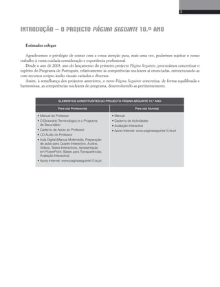 3 
INTRODUÇÃO – O PROJECTO PÁGINA SEGUINTE 10.º ANO 
Estimados colegas 
Agradecemos o privilégio de contar com a vossa atenção para, mais uma vez, podermos sujeitar o nosso 
trabalho à vossa cuidada consideração e experiência profissional. 
Desde o ano de 2003, ano do lançamento do primeiro projecto Página Seguinte, procurámos concretizar o 
espírito do Programa de Português, relativamente às competências nucleares aí enunciadas, entrecruzando-as 
com recursos scripto-áudio-visuais variados e diversos. 
Assim, à semelhança dos projectos anteriores, o novo Página Seguinte concretiza, de forma equilibrada e 
harmoniosa, as competências nucleares do programa, desenvolvendo-as pertinentemente. 
ELEMENTOS CONSTITUINTES DO PROJECTO PÁGINA SEGUINTE 10.º ANO 
Para o(a) Professor(a) Para o(a) Aluno(a) 
• Manual do Professor 
• O Dicionário Terminológico e o Programa 
de Secundário 
• Caderno de Apoio ao Professor 
• CD Áudio do Professor 
• Aula Digital (Manual Multimédia, Preparação 
de aulas para Quadro Interactivo, Áudios, 
Vídeos, Testes Interactivos, Apresentação 
em PowerPoint, Bases para Transparências, 
Avaliação Interactiva) 
• Apoio Internet: www.paginaseguinte10.te.pt 
• Manual 
• Caderno de Actividades 
• Avaliação Interactiva 
• Apoio Internet: www.paginaseguinte10.te.pt 
 