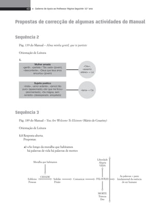 40 • Caderno de Apoio ao Professor Página Seguinte 10.o ano 
Propostas de correcção de algumas actividades do Manual 
«Céu», 
«assento 
etéreo» = Lá 
«terra» = Cá 
Mulher amada 
«gentil», «partiste / Tão cedo» (jovem), 
«descontente», «Deus que teus anos 
encurtou» (jovem) 
Sujeito poético 
«triste», «amor ardente», «(amor) tão 
puro» (apaixonado),«dor que me ficou» 
(atormentado), «Da mágoa, sem 
remédio» (desesperado, aniquilado) 
 
 
 
 
 
 
 
 
 
 
Sequência 2 
Pág. 139 do Manual – Alma minha gentil, que te partiste 
Orientação de Leitura 
1. 
Sequência 3 
Pág. 189 do Manual – You Are Welcome To Elsinore (Mário de Cesariny) 
Orientação de Leitura 
1.1 Resposta aberta. 
Propostas: 
a) «Ao longo da muralha que habitamos 
há palavras de vida há palavras de morte» 
As palavras = parte 
fundamental da essência 
do ser humano 
Muralha que habitamos 
CIDADE 
Edifícios 
Pessoas 
Liberdade 
Alegria 
VIDA 
MORTE 
Tristeza 
Dor 
Solidão 
Prisão 
Comunicar PALAVRAS 
 