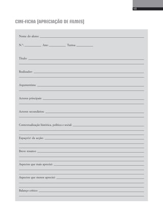 49 
CINE-FICHA (APRECIAÇÃO DE FILMES) 
Nome do aluno: ____________________________________________________________________________ 
N.°: ____________ Ano: ____________ Turma: ____________ 
Título: ____________________________________________________________________________________ 
___________________________________________________________________________________________ 
Realizador: ________________________________________________________________________________ 
___________________________________________________________________________________________ 
Argumentista: ______________________________________________________________________________ 
___________________________________________________________________________________________ 
Actores principais: __________________________________________________________________________ 
___________________________________________________________________________________________ 
Actores secundários: ________________________________________________________________________ 
___________________________________________________________________________________________ 
Contextualização histórica, política e social: ____________________________________________________ 
___________________________________________________________________________________________ 
__________________________________________________________________________________________ 
Espaço(s) da acção: ________________________________________________________________________ 
___________________________________________________________________________________________ 
__________________________________________________________________________________________ 
Breve resumo: ______________________________________________________________________________ 
___________________________________________________________________________________________ 
___________________________________________________________________________________________ 
Aspectos que mais apreciei: __________________________________________________________________ 
___________________________________________________________________________________________ 
__________________________________________________________________________________________ 
Aspectos que menos apreciei: ________________________________________________________________ 
___________________________________________________________________________________________ 
__________________________________________________________________________________________ 
Balanço crítico: _____________________________________________________________________________ 
___________________________________________________________________________________________ 
 