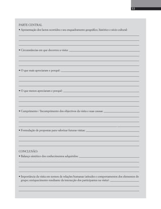 53 
PARTE CENTRAL 
• Apresentação dos factos ocorridos e seu enquadramento geográfico, histórico e sócio-cultural: 
____________________________________________________________________________________________ 
____________________________________________________________________________________________ 
____________________________________________________________________________________________ 
• Circunstâncias em que decorreu a visita: ______________________________________________________ 
____________________________________________________________________________________________ 
____________________________________________________________________________________________ 
____________________________________________________________________________________________ 
• O que mais apreciaram e porquê: ____________________________________________________________ 
____________________________________________________________________________________________ 
____________________________________________________________________________________________ 
____________________________________________________________________________________________ 
• O que menos apreciaram e porquê: __________________________________________________________ 
____________________________________________________________________________________________ 
____________________________________________________________________________________________ 
____________________________________________________________________________________________ 
• Cumprimento / Incumprimento dos objectivos da visita e suas causas: ___________________________ 
____________________________________________________________________________________________ 
____________________________________________________________________________________________ 
___________________________________________________________________________ _________________ 
• Formulação de propostas para valorizar futuras visitas: _________________________________________ 
____________________________________________________________________________________________ 
____________________________________________________________________________________________ 
____________________________________________________________________________________________ 
CONCLUSÃO: 
• Balanço sintético dos conhecimentos adquiridos: ______________________________________________ 
____________________________________________________________________________________________ 
____________________________________________________________________________________________ 
____________________________________________________________________________________________ 
• Importância da visita em termos de relações humanas (atitudes e comportamentos dos elementos do 
grupo; enriquecimento resultante da interacção dos participantes na visita): ______________________ 
____________________________________________________________________________________________ 
____________________________________________________________________________________________ 
 
