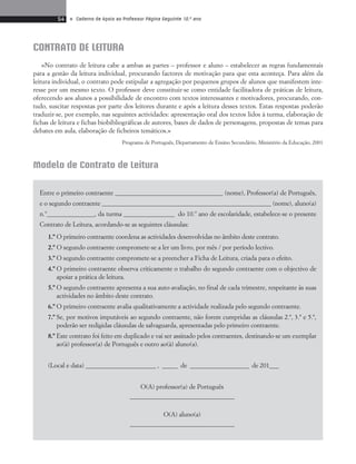 54 • Caderno de Apoio ao Professor Página Seguinte 10.o ano 
Modelo de Contrato de Leitura 
Entre o primeiro contraente __________________________________ (nome), Professor(a) de Português, 
e o segundo contraente ________________________________________________________ (nome), aluno(a) 
n.º_______________, da turma ________________ do 10.º ano de escolaridade, estabelece-se o presente 
Contrato de Leitura, acordando-se as seguintes cláusulas: 
1.º O primeiro contraente coordena as actividades desenvolvidas no âmbito deste contrato. 
2.º O segundo contraente compromete-se a ler um livro, por mês / por período lectivo. 
3.º O segundo contraente compromete-se a preencher a Ficha de Leitura, criada para o efeito. 
4.º O primeiro contraente observa criticamente o trabalho do segundo contraente com o objectivo de 
apoiar a prática de leitura. 
5.º O segundo contraente apresenta a sua auto-avaliação, no final de cada trimestre, respeitante às suas 
actividades no âmbito deste contrato. 
6.º O primeiro contraente avalia qualitativamente a actividade realizada pelo segundo contraente. 
7.º Se, por motivos imputáveis ao segundo contraente, não forem cumpridas as cláusulas 2.ª, 3.ª e 5.ª, 
poderão ser redigidas cláusulas de salvaguarda, apresentadas pelo primeiro contraente. 
8.º Este contrato foi feito em duplicado e vai ser assinado pelos contraentes, destinando-se um exemplar 
ao(à) professor(a) de Português e outro ao(à) aluno(a). 
(Local e data) _______________________ , _____ de ___________________ de 201___ 
O(A) professor(a) de Português 
____________________________________ 
O(A) aluno(a) 
____________________________________ 
CONTRATO DE LEITURA 
«No contrato de leitura cabe a ambas as partes – professor e aluno – estabelecer as regras fundamentais 
para a gestão da leitura individual, procurando factores de motivação para que esta aconteça. Para além da 
leitura individual, o contrato pode estipular a agregação por pequenos grupos de alunos que manifestem inte-resse 
por um mesmo texto. O professor deve constituir-se como entidade facilitadora de práticas de leitura, 
oferecendo aos alunos a possibilidade de encontro com textos interessantes e motivadores, procurando, con-tudo, 
suscitar respostas por parte dos leitores durante e após a leitura desses textos. Estas respostas poderão 
traduzir-se, por exemplo, nas seguintes actividades: apresentação oral dos textos lidos à turma, elaboração de 
fichas de leitura e fichas biobibliográficas de autores, bases de dados de personagens, propostas de temas para 
debates em aula, elaboração de ficheiros temáticos.» 
Programa de Português, Departamento de Ensino Secundário, Ministério da Educação, 2001 
 