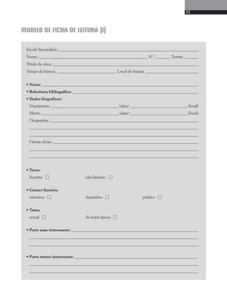55 
MODELO DE FICHA DE LEITURA (I) 
Escola Secundária _______________________________________ _____________________________________ 
Nome: ___________________________________________________________ N.º: _______ Turma: _______ 
Título da obra: ___________________________________________ _____________________________________ 
Tempo de leitura: ________________________________ Local de leitura: _____________________________ 
• Nome: _____________________________________ ________________________________________________ 
• Referência bibliográfica: _____________________ ________________________________________________ 
• Dados biográficos: 
Nascimento: _____________________________________ (data) _______________________________ (local) 
Morte: __________________________________________ (data) _______________________________ (local) 
Ocupações: __________________________________________________________________________________ 
____________________________________________________________________________________________ 
____________________________________________________________________________________________ 
Outras obras: ________________________________________________________________________________ 
____________________________________________________________________________________________ 
____________________________________________________________________________________________ 
• Texto: 
literário  não literário  
• Género literário: 
narrativo  dramático  poético  
• Tema: 
actual  de outra época  
• Parte mais interessante: ______________________________________________________________________ 
____________________________________________________________________________________________ 
____________________________________________________________________________________________ 
• Parte menos interessante: ____________________________________________________________________ 
____________________________________________________________________________________________ 
____________________________________________________________________________________________ 
 