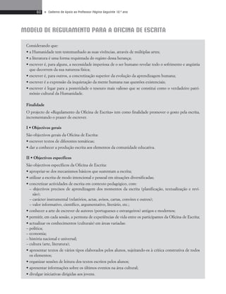 60 • Caderno de Apoio ao Professor Página Seguinte 10.o ano 
MODELO DE REGULAMENTO PARA A OFICINA DE ESCRITA 
Considerando que: 
• a Humanidade tem testemunhado as suas vivências, através de múltiplas artes; 
• a literatura é uma forma requintada do registo dessa herança; 
• escrever é, para alguns, a necessidade imperiosa de o ser humano revelar todo o sofrimento e angústia 
que decorrem da sua natureza física; 
• escrever é, para outros, a concretização superior da evolução da aprendizagem humana; 
• escrever é a expressão da inquietação da mente humana nas questões existenciais; 
• escrever é legar para a posteridade o tesouro mais valioso que se constitui como o verdadeiro patri-mónio 
cultural da Humanidade. 
Finalidade 
O projecto de «Regulamento da Oficina de Escrita» tem como finalidade promover o gosto pela escrita, 
incrementando o prazer de escrever. 
I • Objectivos gerais 
São objectivos gerais da Oficina de Escrita: 
• escrever textos de diferentes temáticas; 
• dar a conhecer a produção escrita aos elementos da comunidade educativa. 
II • Objectivos específicos 
São objectivos específicos da Oficina de Escrita: 
• apropriar-se dos mecanismos básicos que sustentam a escrita; 
• utilizar a escrita de modo intencional e pessoal em situações diversificadas; 
• concretizar actividades de escrita em contexto pedagógico, com: 
– objectivos precisos de aprendizagem dos momentos da escrita (planificação, textualização e revi-são); 
– carácter instrumental (relatórios, actas, avisos, cartas, convites e outros); 
– valor informativo, científico, argumentativo, literário, etc.; 
• conhecer a arte de escrever de autores (portugueses e estrangeiros) antigos e modernos; 
• permitir, em cada sessão, a permuta de experiências de vida entre os participantes da Oficina de Escrita; 
• actualizar os conhecimentos (culturais) em áreas variadas: 
– política; 
– economia; 
– história nacional e universal; 
– cultura (arte, literatura); 
• apresentar textos de vários tipos elaborados pelos alunos, sujeitando-os à crítica construtiva de todos 
os elementos; 
• organizar sessões de leitura dos textos escritos pelos alunos; 
• apresentar informações sobre os últimos eventos na área cultural; 
• divulgar iniciativas dirigidas aos jovens. 
 