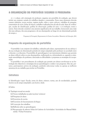62 • Caderno de Apoio ao Professor Página Seguinte 10.o ano 
A ORGANIZAÇÃO DO PORTEFÓLIO SEGUNDO O PROGRAMA 
«(...) o aluno, sob orientação do professor, organiza um portefólio de avaliação, que deverá 
incluir um conjunto variado de trabalhos datados e comentados. Entre esses elementos deverão 
constar relatórios, textos escritos, registos áudio, vídeo e outro software, trabalhos de pesquisa, 
comentários de texto, fichas de leitura, trabalhos realizados fora da sala de aula, listas de verifica-ção, 
escalas de classificação, grelhas de observação, grelhas de auto- e co-avaliação, testes e 
outros. Estes deverão constituir uma amostra significativa do seu trabalho, fornecendo uma visão 
dos seus esforços, dos seus progressos e do seu desempenho ao longo de um determinado período 
de tempo.» 
Programa de Português, Departamento de Ensino Secundário, Ministério da Educação, 2001 
Proposta de organização de portefólio 
O portefólio é um conjunto de trabalhos, realizados pelo aluno, representativos do seu esforço e 
da sua evolução em determinado período de tempo estipulado pelo professor ou acordado entre 
o docente e os discentes. O portefólio de aprendizagens é um instrumento dinâmico que permite 
ao aluno reflectir sobre os seus desempenhos, melhorando-os, reformulando-os, segundo a orien-tação 
metodológica do professor, detectadas as dificuldades e propostas as estratégias de recupe-ração. 
O portefólio é um procedimento de avaliação que permite aos alunos envolverem-se na for-mulação 
dos objectivos e estratégias da sua aprendizagem e avaliar o seu progresso. Eles são, por-tanto, 
participantes activos da avaliação, podendo seleccionar todas ou apenas as melhores 
amostras de seu trabalho para incluir no Portefólio. 
Estrutura 
1. Identificação (capa): Escola, nome do aluno, número, turma, ano de escolaridade, período 
(lectivo ou de tempo estipulado), ano lectivo, título. 
2. Índice 
3. Tipologia textual em estudo 
3.1 Textos trabalhados na aula (escritos/ icónicos) 
3.2 Pesquisas do aluno 
3.3 Exercícios de escrita 
3.4 Exercícios de funcionamento da língua 
3.5 Correcção dos trabalhos 
3.6 Reflexão sobre as aprendizagens 
3.7 Recuperação de saberes: fichas do Caderno de Actividades/ Actividades do Manual Multi-média 
/ Fichas Formativas 
 