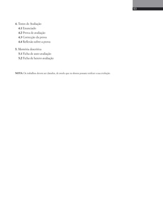 4. Testes de Avaliação 
4.1 Enunciado 
4.2 Prova de avaliação 
4.3 Correcção da prova 
4.4 Reflexão sobre a prova 
5. Memória descritiva 
5.1 Ficha de auto-avaliação 
5.2 Ficha de hetero-avaliação 
NOTA: Os trabalhos devem ser datados, de modo que os alunos possam verifcar a sua evolução. 
63 
 
