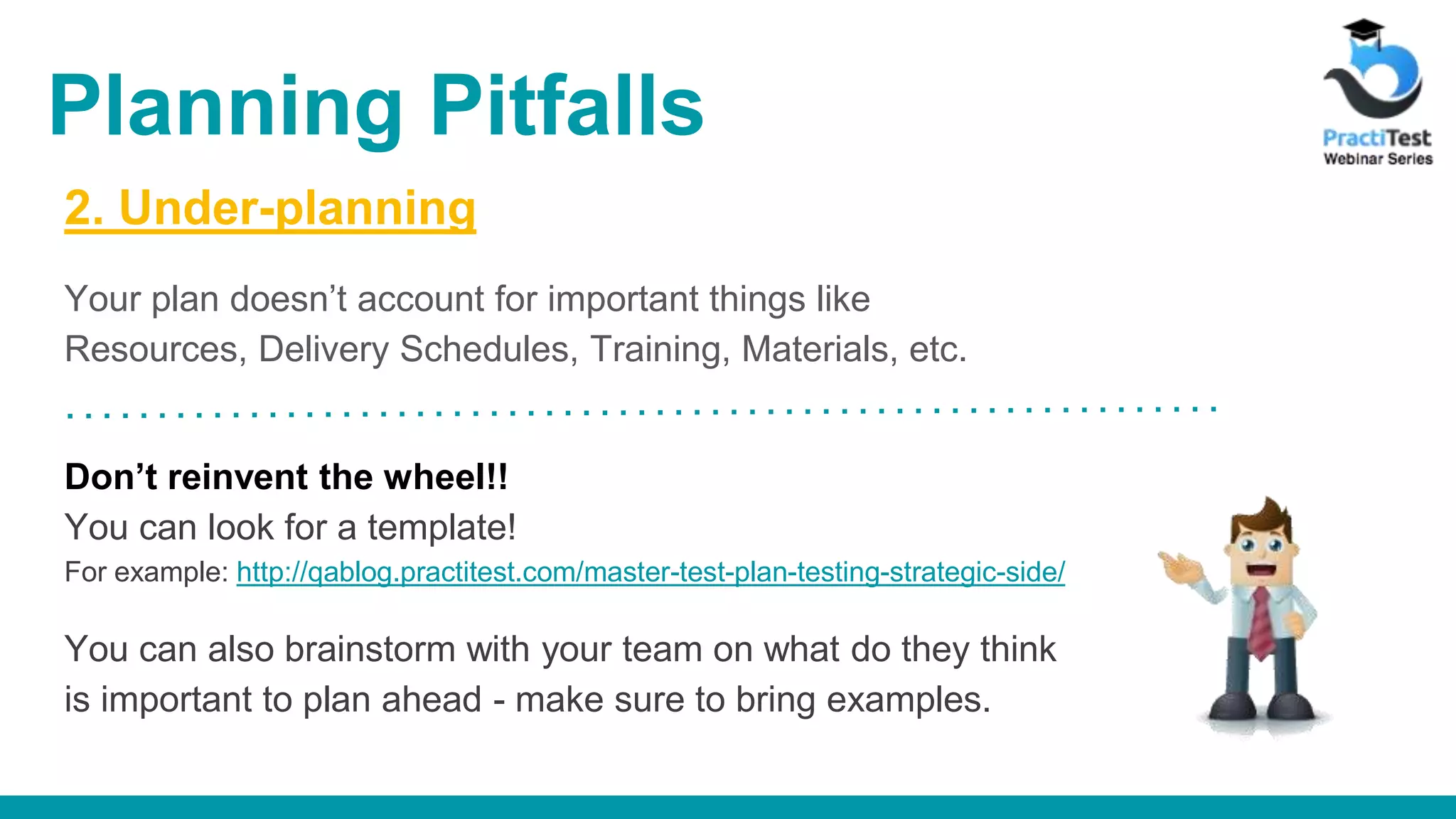 2. Under-planning Your plan doesn’t account for important things like Resources, Delivery Schedules, Training, Materials, etc. Don’t reinvent the wheel!! You can look for a template! For example: http://qablog.practitest.com/master-test-plan-testing-strategic-side/ You can also brainstorm with your team on what do they think is important to plan ahead - make sure to bring examples. Planning Pitfalls 