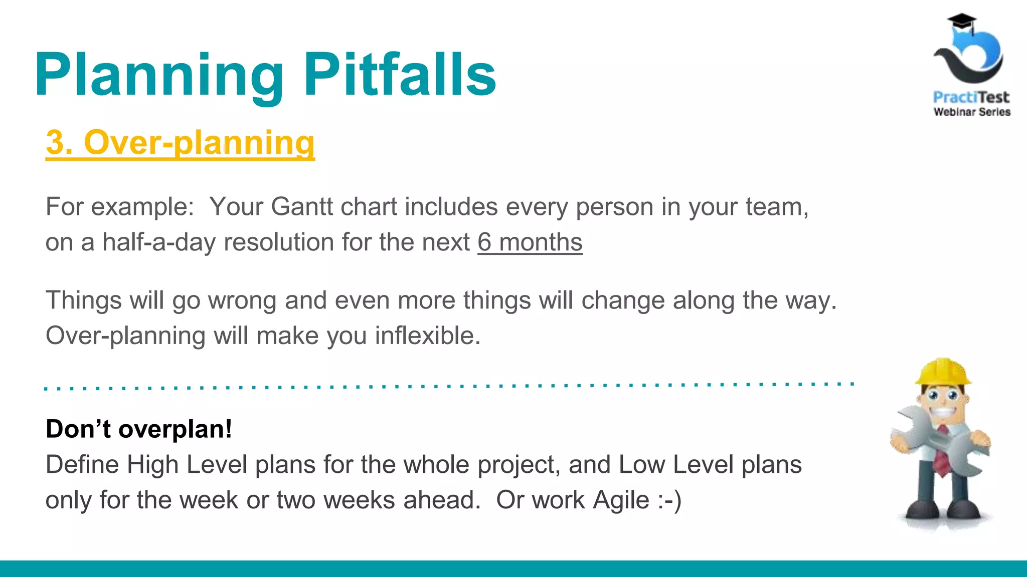 3. Over-planning For example: Your Gantt chart includes every person in your team, on a half-a-day resolution for the next 6 months Things will go wrong and even more things will change along the way. Over-planning will make you inflexible. Don’t overplan! Define High Level plans for the whole project, and Low Level plans only for the week or two weeks ahead. Or work Agile :-) Planning Pitfalls 