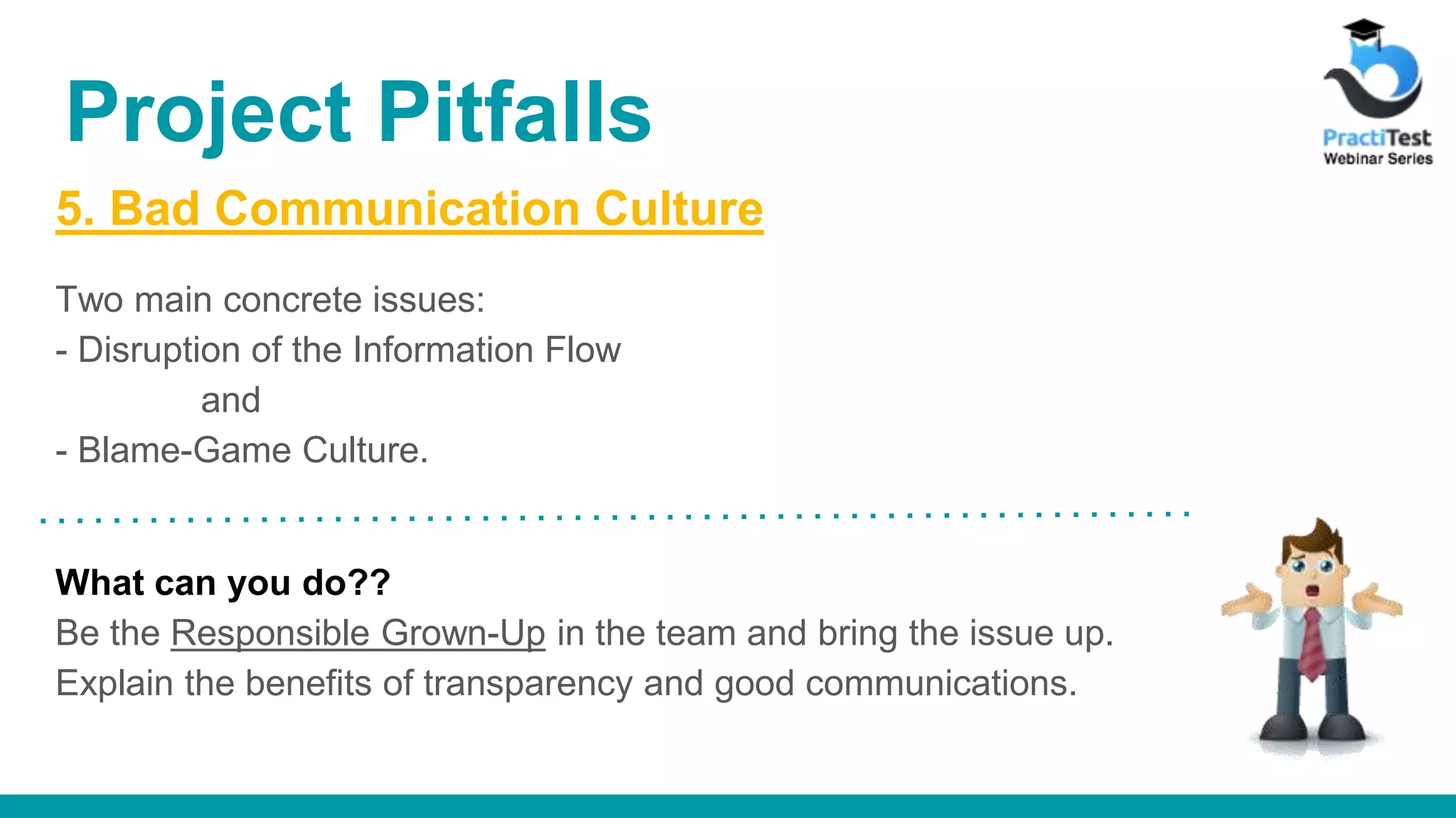 5. Bad Communication Culture Two main concrete issues: - Disruption of the Information Flow and - Blame-Game Culture. What can you do?? Be the Responsible Grown-Up in the team and bring the issue up. Explain the benefits of transparency and good communications. Project Pitfalls 